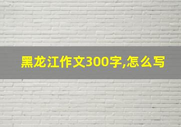 黑龙江作文300字,怎么写