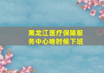 黑龙江医疗保障服务中心啥时候下班