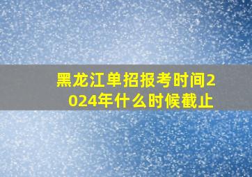 黑龙江单招报考时间2024年什么时候截止