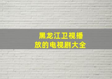 黑龙江卫视播放的电视剧大全