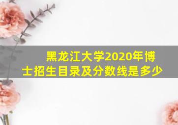 黑龙江大学2020年博士招生目录及分数线是多少