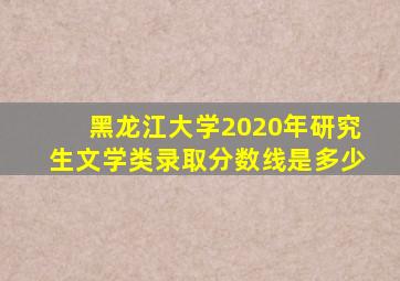 黑龙江大学2020年研究生文学类录取分数线是多少