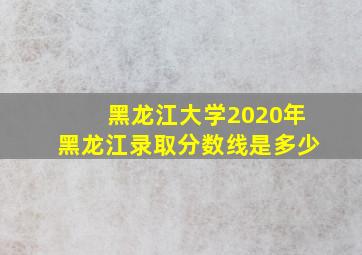 黑龙江大学2020年黑龙江录取分数线是多少