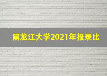 黑龙江大学2021年报录比