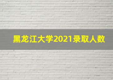 黑龙江大学2021录取人数