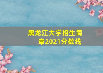 黑龙江大学招生简章2021分数线