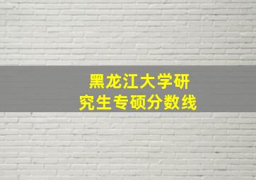 黑龙江大学研究生专硕分数线