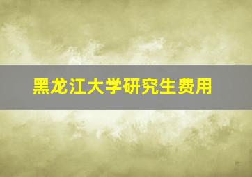 黑龙江大学研究生费用