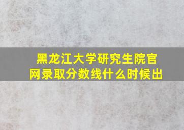 黑龙江大学研究生院官网录取分数线什么时候出