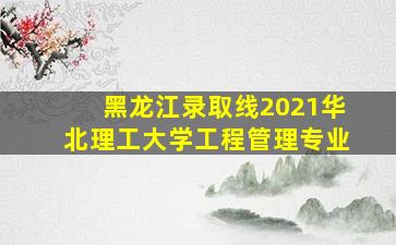 黑龙江录取线2021华北理工大学工程管理专业