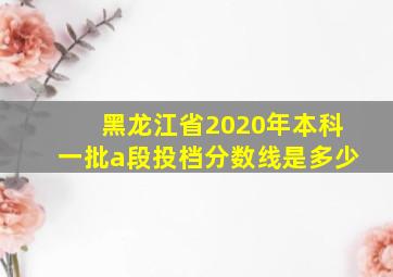 黑龙江省2020年本科一批a段投档分数线是多少