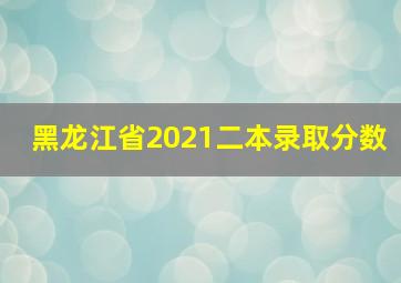 黑龙江省2021二本录取分数