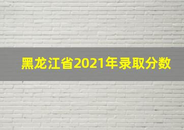 黑龙江省2021年录取分数