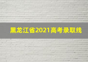 黑龙江省2021高考录取线