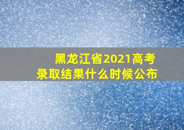 黑龙江省2021高考录取结果什么时候公布