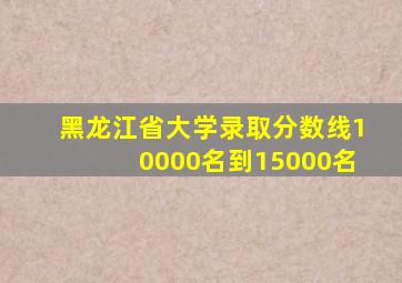 黑龙江省大学录取分数线10000名到15000名