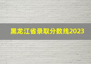 黑龙江省录取分数线2023