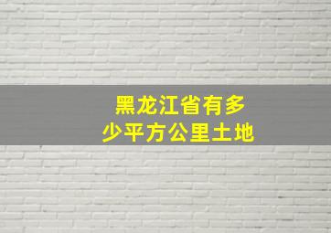 黑龙江省有多少平方公里土地