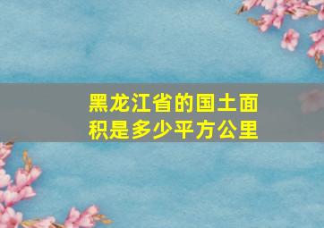 黑龙江省的国土面积是多少平方公里