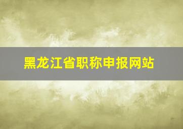 黑龙江省职称申报网站