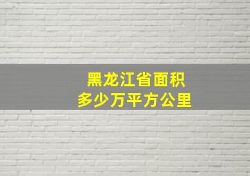 黑龙江省面积多少万平方公里