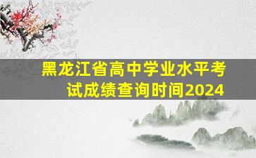 黑龙江省高中学业水平考试成绩查询时间2024