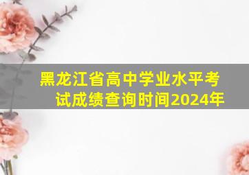 黑龙江省高中学业水平考试成绩查询时间2024年