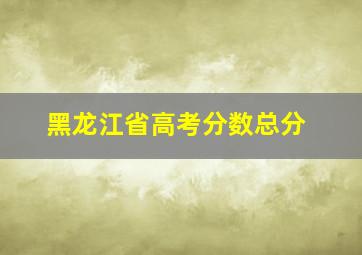 黑龙江省高考分数总分