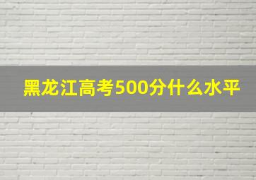 黑龙江高考500分什么水平