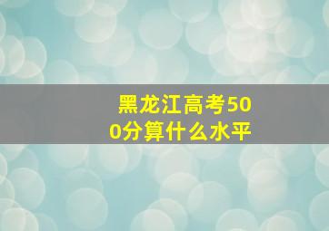 黑龙江高考500分算什么水平