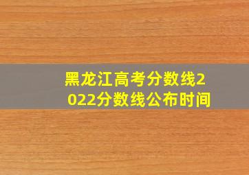 黑龙江高考分数线2022分数线公布时间