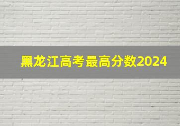 黑龙江高考最高分数2024