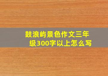 鼓浪屿景色作文三年级300字以上怎么写