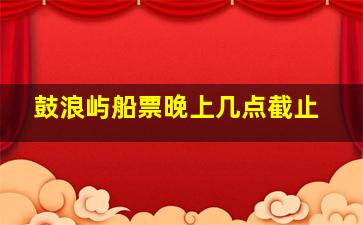 鼓浪屿船票晚上几点截止