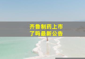 齐鲁制药上市了吗最新公告