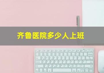 齐鲁医院多少人上班