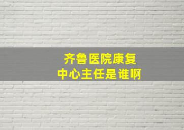 齐鲁医院康复中心主任是谁啊