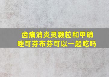 齿痛消炎灵颗粒和甲硝唑可芬布芬可以一起吃吗