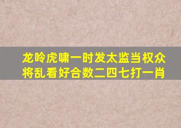 龙呤虎啸一时发太监当权众将乱看好合数二四七打一肖