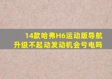 14款哈弗H6运动版导航升级不起动发动机会亏电吗