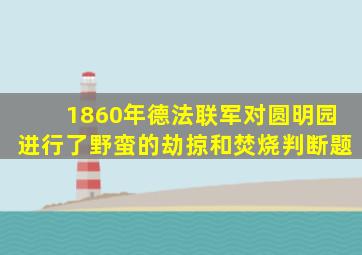 1860年德法联军对圆明园进行了野蛮的劫掠和焚烧判断题