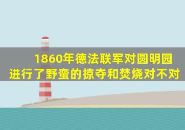 1860年德法联军对圆明园进行了野蛮的掠夺和焚烧对不对