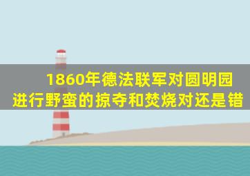 1860年德法联军对圆明园进行野蛮的掠夺和焚烧对还是错