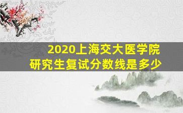 2020上海交大医学院研究生复试分数线是多少