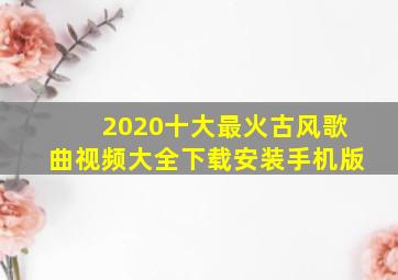 2020十大最火古风歌曲视频大全下载安装手机版