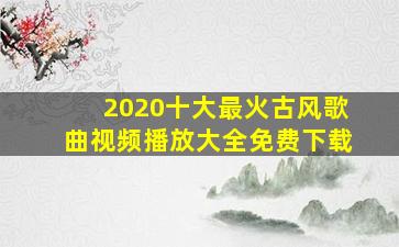 2020十大最火古风歌曲视频播放大全免费下载