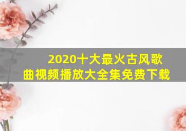 2020十大最火古风歌曲视频播放大全集免费下载