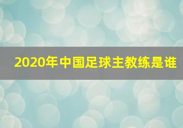 2020年中国足球主教练是谁