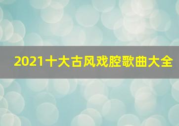 2021十大古风戏腔歌曲大全