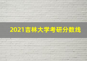 2021吉林大学考研分数线